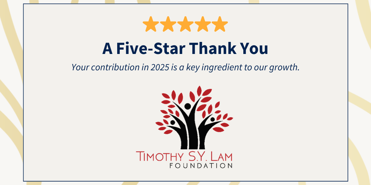 A Five-Star Thank You to Timothy S.Y. Lam Foundation for your contribution in 2025.